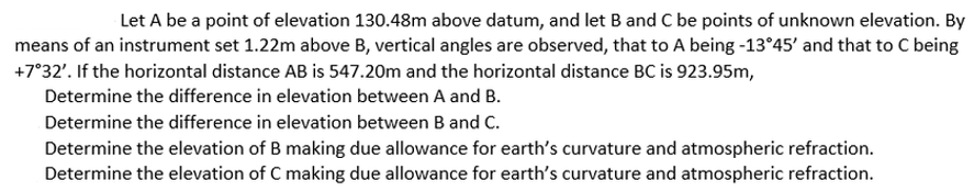 Let A be a point of elevation 130.48m above datum, and let B and C be points of unknown elevation. By
means of an instrument set 1.22m above B, vertical angles are observed, that to A being -13°45' and that to C being
+7°32'. If the horizontal distance AB is 547.20m and the horizontal distance BC is 923.95m,
Determine the difference in elevation between A and B.
Determine the difference in elevation between B and C.
Determine the elevation of B making due allowance for earth's curvature and atmospheric refraction.
Determine the elevation of C making due allowance for earth's curvature and atmospheric refraction.
