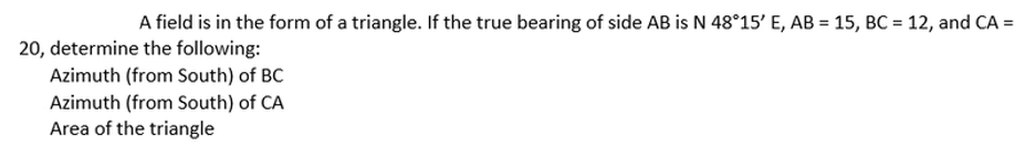 A field is in the form of a triangle. If the true bearing of side AB is N 48°15' E, AB = 15, BC = 12, and CA =
20, determine the following:
Azimuth (from South) of BC
Azimuth (from South) of CA
Area of the triangle
