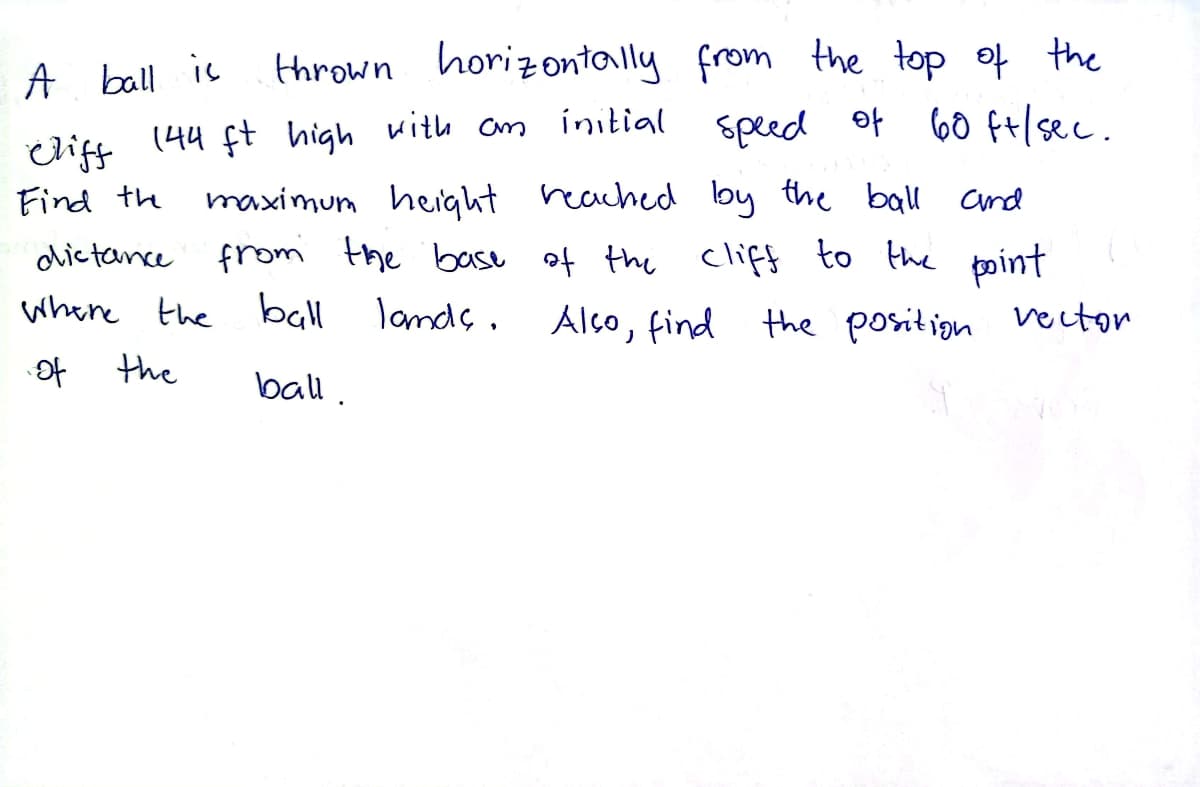 A ball is
thrown horizontally from the top of the
Cliff 144 ft high with an initial speed of 60 ft/sec.
maximum height reached by the ball and
Find the
dictance from the base of the cliff to the point
Where the ball lands.
Also find the position vector
of
the
ball.