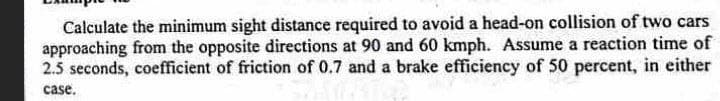 Calculate the minimum sight distance required to avoid a head-on collision of two cars
approaching from the opposite directions at 90 and 60 kmph. Assume a reaction time of
2.5 seconds, coefficient of friction of 0.7 and a brake efficiency of 50 percent, in either
case.