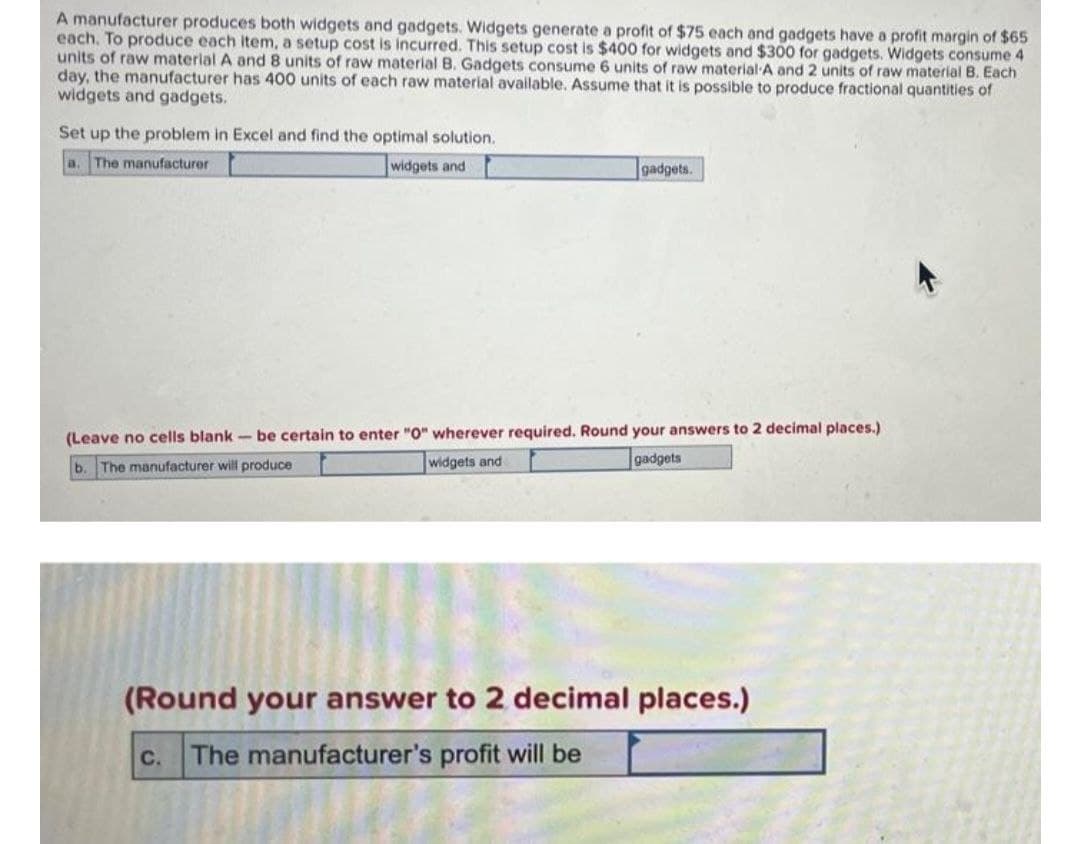 A manufacturer produces both widgets and gadgets. Widgets generate a profit of $75 each and gadgets have a profit margin of $65
each. To produce each item, a setup cost is incurred. This setup cost is $400 for widgets and $300 for gadgets. Widgets consume 4
units of raw material A and 8 units of raw material B. Gadgets consume 6 units of raw material A and 2 units of raw material B. Each
day, the manufacturer has 400 units of each raw material available. Assume that it is possible to produce fractional quantities of
widgets and gadgets.
Set up the problem in Excel and find the optimal solution.
a. The manufacturer
widgets and
gadgets.
(Leave no cells blank- be certain to enter "0" wherever required. Round your answers to 2 decimal places.)
b. The manufacturer will produce
widgets and
gadgets
(Round your answer to 2 decimal places.)
The manufacturer's profit will be
C.