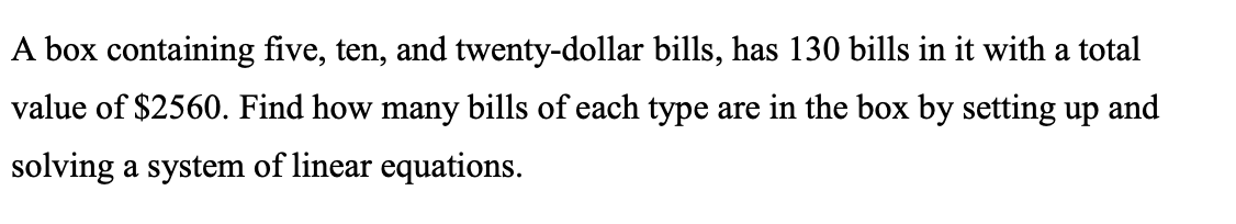 A box containing five, ten, and twenty-dollar bills, has 130 bills in it with a total
value of $2560. Find how many bills of each type are in the box by setting up and
solving a system of linear equations.
