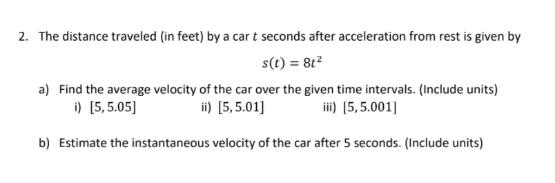 2. The distance traveled (in feet) by a car t seconds after acceleration from rest is given by
s(t) = 8t2
a) Find the average velocity of the car over the given time intervals. (Include units)
i) [5,5.05]
ii) [5,5.01]
iii) [5, 5.001]
b) Estimate the instantaneous velocity of the car after 5 seconds. (Include units)
