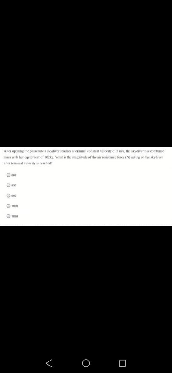 After opening the parachute a skydiver reaches a terminal constant velocity of 5 m/s, the skydiver has combined
mass with her equipment of 102kg. What is the magnitude of the air resistance force (N) acting on the skydiver
after terminal velocity is reached'?
O 862
O 833
O 902
O 1000
O 1088
< O O
