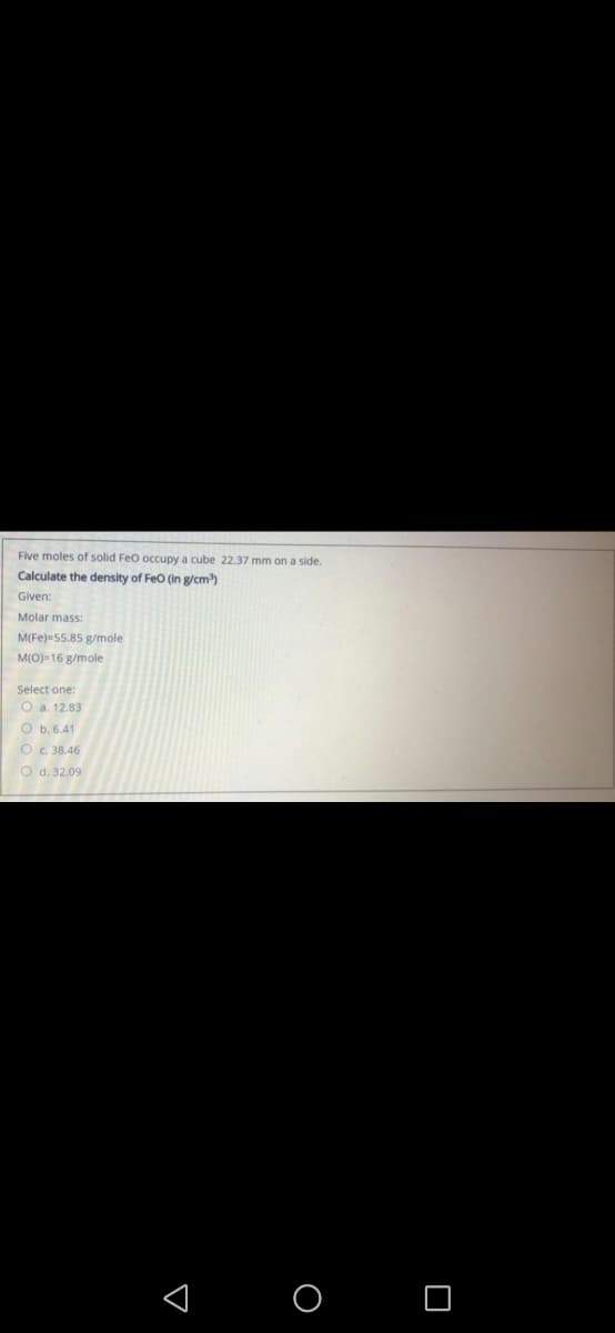 Five moles of solid Feo occupy a cube 22.37 mm on a side.
Calculate the density of Feo (in g/cm)
Given:
Molar mass:
M(Fe)=55.85 g/mole
M(O)-16 g/mole
Select one:
O a. 12.83
O b. 6.41
O c. 38.46
O d. 32.09
< O O
