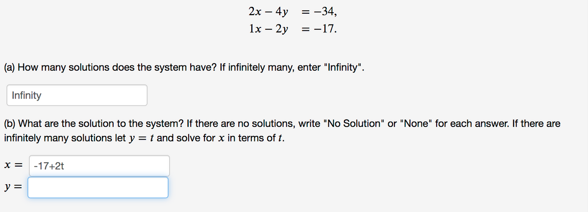 2х — 4y
= -34,
1x — 2у
= -17.
-
(a) How many solutions does the system have? If infinitely many, enter "Infinity".
Infinity
(b) What are the solution to the system? If there are no solutions, write "No Solution" or "None" for each answer. If there are
infinitely many solutions let y = t and solve for x in terms of t.
X =
-17+2t
y =
