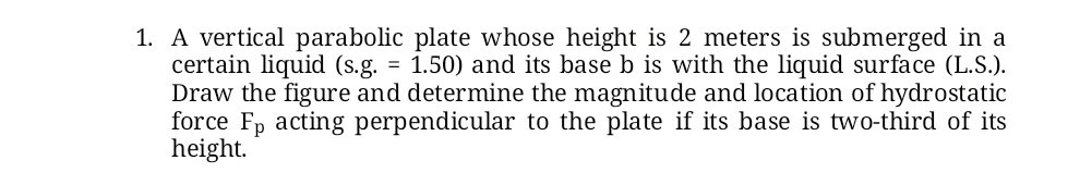 1. A vertical parabolic plate whose height is 2 meters is submerged in a
certain liquid (s.g. = 1.50) and its base b is with the liquid surface (L.S.).
Draw the figure and determine the magnitude and location of hydrostatic
force Fp acting perpendicular to the plate if its base is two-third of its
height.
