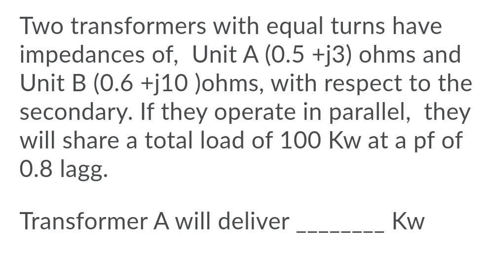 Two transformers with equal turns have
impedances of, Unit A (0.5 +j3) ohms and
Unit B (0.6 +j10 )ohms, with respect to the
secondary. If they operate in parallel, they
will share a total load of 100 Kw at a pf of
0.8 lagg.
Transformer A will deliver
Kw
