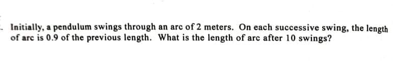 - Initially, a pendulum swings through an arc of 2 meters. On each successive swing, the length
of arc is 0.9 of the previous length. What is the length of arc after 10 swings?
