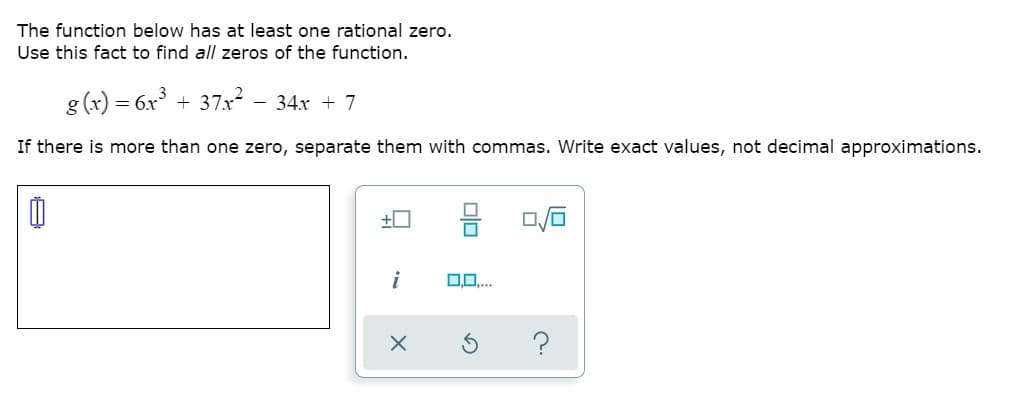 The function below has at least one rational zero.
Use this fact to find all zeros of the function.
g (x) = 6x° + 37x² - 34x + 7
If there is more than one zero, separate them with commas. Write exact values, not decimal approximations.
몸
i
