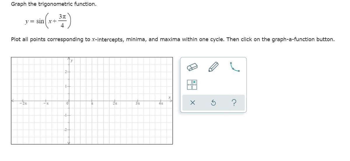 Graph the trigonometric function.
y = sin x+
4
Plot all points corresponding to x-intercepts, minima, and maxima within one cycle. Then click on the graph-a-function button.
y
2-
1-
-1-
-2-
