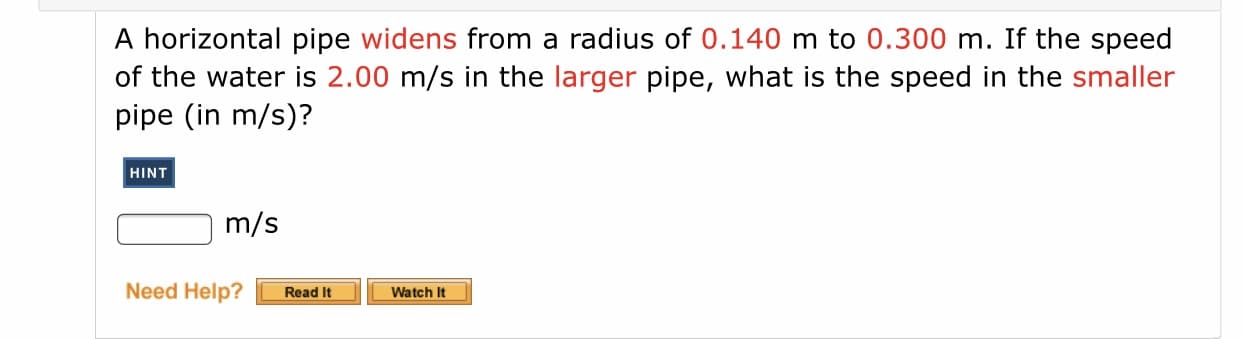 ### Problem Statement
A horizontal pipe **widens** from a radius of **0.140 m** to **0.300 m**. If the speed of the water is **2.00 m/s** in the **larger** pipe, what is the speed in the **smaller** pipe (in m/s)?

#### Hint
- [Blue button labeled "HINT"]

#### Answer Box
- [Text box for the answer, labeled "m/s"]

#### Additional Resources
- [Orange button labeled "Need Help? Read It"]
- [Yellow button labeled "Watch It"]

### Explanation
This problem involves the application of the principle of conservation of mass in fluid dynamics, often referred to as the continuity equation. It states that for an incompressible fluid, the mass flow rate must remain constant from one cross-section of a pipe to another. This principle can be mathematically expressed as:

\[ A_1 \cdot v_1 = A_2 \cdot v_2 \]

Where:
- \( A_1 \) and \( A_2 \) are the cross-sectional areas of the smaller and larger pipes, respectively.
- \( v_1 \) and \( v_2 \) are the velocities of the fluid in the smaller and larger pipes, respectively.

Given:
- Radius of larger pipe, \( r_2 = 0.300 \text{ m} \)
- Radius of smaller pipe, \( r_1 = 0.140 \text{ m} \)
- Speed in larger pipe, \( v_2 = 2.00 \text{ m/s} \)

To find:
- Speed in smaller pipe, \( v_1 \)

### Calculation Steps
1. Calculate the cross-sectional areas of the pipes using the formula for the area of a circle \( A = \pi r^2 \).

   \[ A_1 = \pi (0.140)^2 \]
   \[ A_2 = \pi (0.300)^2 \]

2. Use the continuity equation \( A_1 \cdot v_1 = A_2 \cdot v_2 \) to solve for \( v_1 \).

### Important Note
The hint and additional resource buttons suggest supplemental material might be available for further understanding, which can be useful for students looking for more detailed explanations or visual aids.