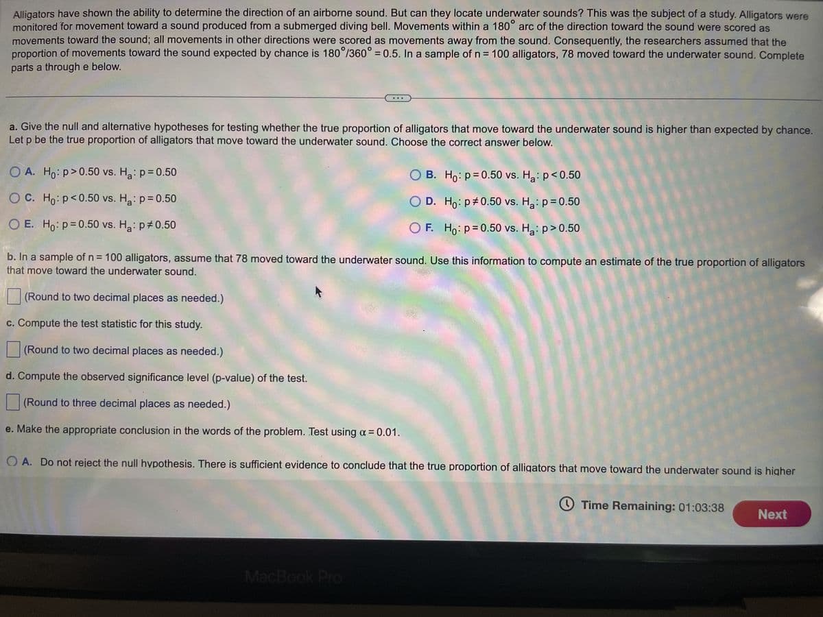 ## Research on Alligator Movement Response to Underwater Sound

Alligators have shown the ability to determine the direction of an airborne sound. But can they locate underwater sounds? This was the subject of a study. Alligators were monitored for movement toward a sound produced from a submerged diving bell. Movements within a 180° arc of the direction toward the sound were scored as movements toward the sound; all movements in other directions were scored as movements away from the sound. Consequently, the researchers assumed that the proportion of movements toward the sound expected by chance is 180°/360° = 0.5. In a sample of n = 100 alligators, 78 moved toward the underwater sound. Complete parts a through e below.
  
### a. Hypothesis Testing
**Give the null and alternative hypotheses for testing whether the true proportion of alligators that move toward the underwater sound is higher than expected by chance. Let p be the true proportion of alligators that move toward the underwater sound. Choose the correct answer below.**
  
- A. \(H_0: p > 0.50 vs. H_a: p = 0.50\)
- B. \(H_0: p = 0.50 vs. H_a: p < 0.50\)
- C. \(H_0: p < 0.50 vs. H_a: p = 0.50\)
- D. \(H_0: p ≠ 0.50 vs. H_a: p = 0.50\)
- E. \(H_0: p = 0.50 vs. H_a: p ≠ 0.50\)
- F. \(H_0: p = 0.50 vs. H_a: p > 0.50\) (Correct answer)

### b. Estimate of True Proportion
**In a sample of n = 100 alligators, assume that 78 moved toward the underwater sound. Use this information to compute an estimate of the true proportion of alligators that move toward the underwater sound.**
- (Round to two decimal places as needed.)
  
\[ \hat{p} = \frac{78}{100} = 0.78 \]

### c. Test Statistic
**Compute the test statistic for this study.**
- (Round to two decimal places as needed.)

\[ 
z =