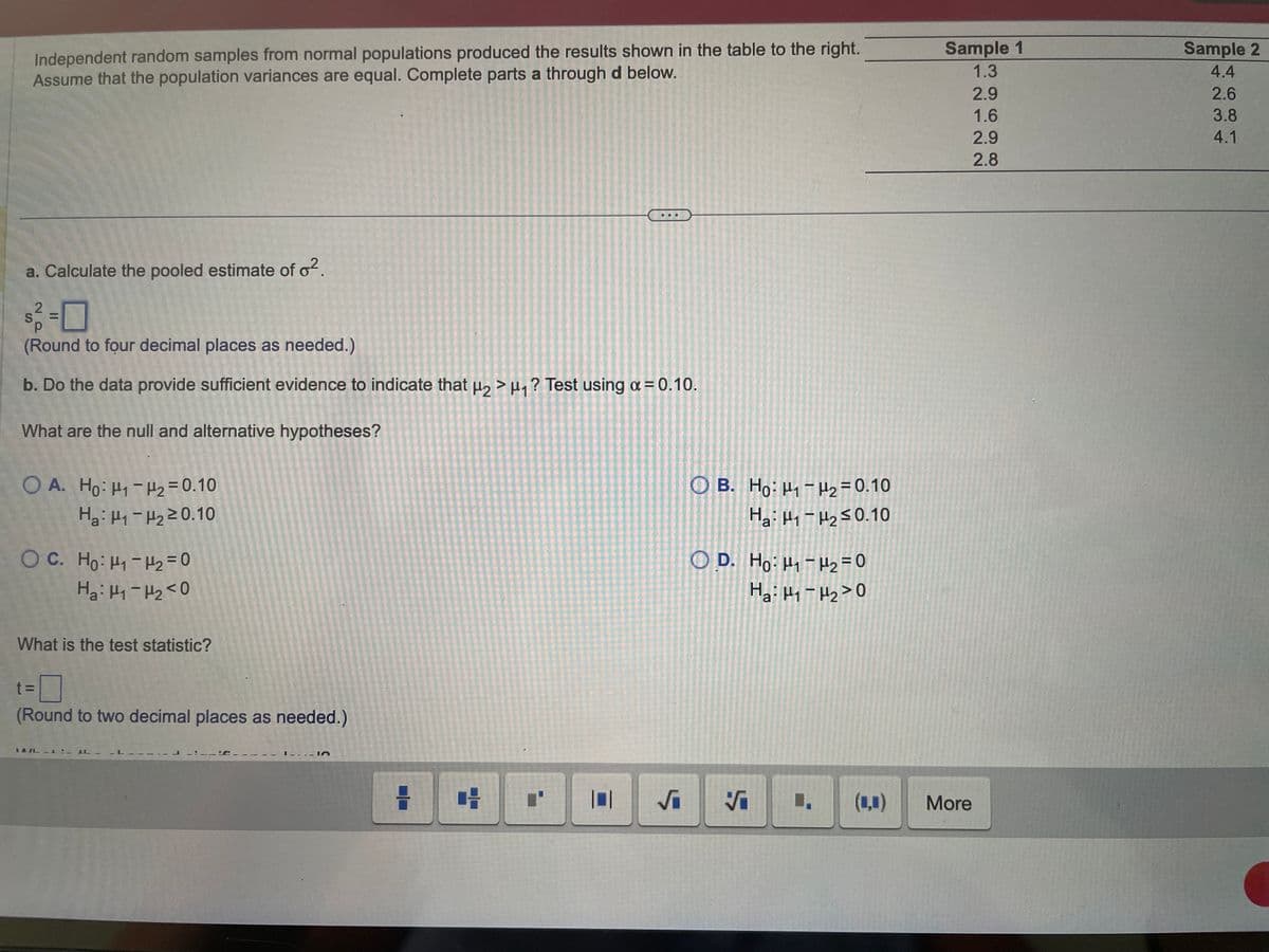 Independent random samples from normal populations produced the results shown in the table to the right.
Assume that the population variances are equal. Complete parts a through d below.
a. Calculate the pooled estimate of o².
2
S. =
(Round to four decimal places as needed.)
b. Do the data provide sufficient evidence to indicate that μ₂ > μ₁? Test using α = 0.10.
What are the null and alternative hypotheses?
OA. Ho: H₁-H₂ = 0.10
Hai H- Hy 20.10
OC. Ho: H₁-H₂=0
Ha H-Hz<0
What is the test statistic?
t=7
(Round to two decimal places as needed.)
LAIL
LL
In
C I'
√₁
OB. Ho: H₁
OD. Ho: H₁-H₂=0
Ha: H1 H₂>0
Ş
H₂ = 0.10
Ha: H - Hz≤0.10
Vi
(1,0)
Sample 1
1.3
2.9
1.6
2.9
2.8
More
Sample 2
4.4
2.6
3.8
4.1