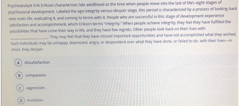 Psychoanalyst Erik Erikson characterizes late adulthood as the time when people move into the last of life's eight stages of
psychosocial development. Labeled the ego-integrity-versus-despair stage, this period is characterized by a process of looking back
over one's life, evaluating it, and coming to terms with it. People who are successful in this stage of development experience
satisfaction and accomplishment, which Erikson terms "integrity." When people achieve integrity, they feel they have fulfilled the
possibilities that have come their way in life, and they have few regrets. Other people look back on their Iives with
They may feel that they have missed important opportunities and have not accomplished what they wished.
Such individuals may be unhappy, depressed, angry, or despondent over what they have done, or failed to do, with their lives-in
short, they despair.
A dissatisfaction
B compassion
aggression
mutation
