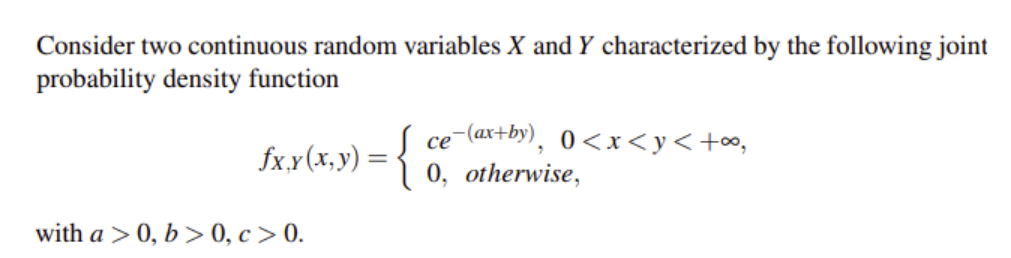 Consider two continuous random variables X and Y characterized by the following joint
probability density function
ce-(ax+by), 0<x<y<+o,
fxx(x,y) =3 0, otherwise,
%3D
with a > 0, b > 0, c > 0.
