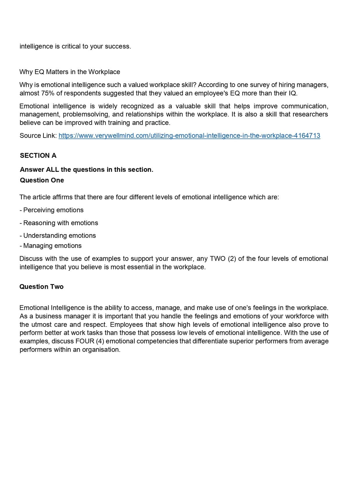 intelligence is critical to your success.
Why EQ Matters in the Workplace
Why is emotional intelligence such a valued workplace skill? According to one survey of hiring managers,
almost 75% of respondents suggested that they valued an employee's EQ more than their IQ.
Emotional intelligence is widely recognized as a valuable skill that helps improve communication,
management, problemsolving, and relationships within the workplace. It is also a skill that researchers
believe can be improved with training and practice.
Source Link: https://www.verywellmind.com/utilizing-emotional-intelligence-in-the-workplace-4164713
SECTION A
Answer ALL the questions in this section.
Question One
The article affirms that there are four different levels of emotional intelligence which are:
- Perceiving emotions
- Reasoning with emotions
- Understanding emotions
- Managing emotion
Discuss with the use of examples to support your answer, any TWO (2) of the four levels of emotional
intelligence that you believe is most essential in the workplace.
Question Two
Emotional Intelligence is the ability to access, manage, and make use of one's feelings in the workplace.
As a business manager it is important that you handle the feelings and emotions of your workforce with
the utmost care and respect. Employees that show high levels of emotional intelligence also prove to
perform better at work tasks than those that possess low levels of emotional intelligence. With the use of
examples, discuss FOUR (4) emotional competencies that differentiate superior performers from average
performers within an organisation.
