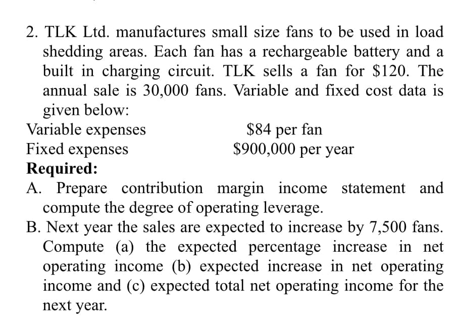 2. TLK Ltd. manufactures small size fans to be used in load
shedding areas. Each fan has a rechargeable battery and a
built in charging circuit. TLK sells a fan for $120. The
annual sale is 30,000 fans. Variable and fixed cost data is
given below:
Variable expenses
Fixed expenses
Required:
A. Prepare contribution margin income statement and
compute the degree of operating leverage.
B. Next year the sales are expected to increase by 7,500 fans.
Compute (a) the expected percentage increase in net
operating income (b) expected increase in net operating
income and (c) expected total net operating income for the
next year.
$84 per fan
$900,000 per year