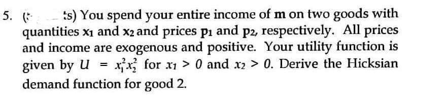 5. (
ts) You spend your entire income of m on two goods with
quantities x₁ and x2 and prices p1 and p2, respectively. All prices
and income are exogenous and positive. Your utility function is
given by U= xx for x1> 0 and x2 > 0. Derive the Hicksian
demand function for good 2.