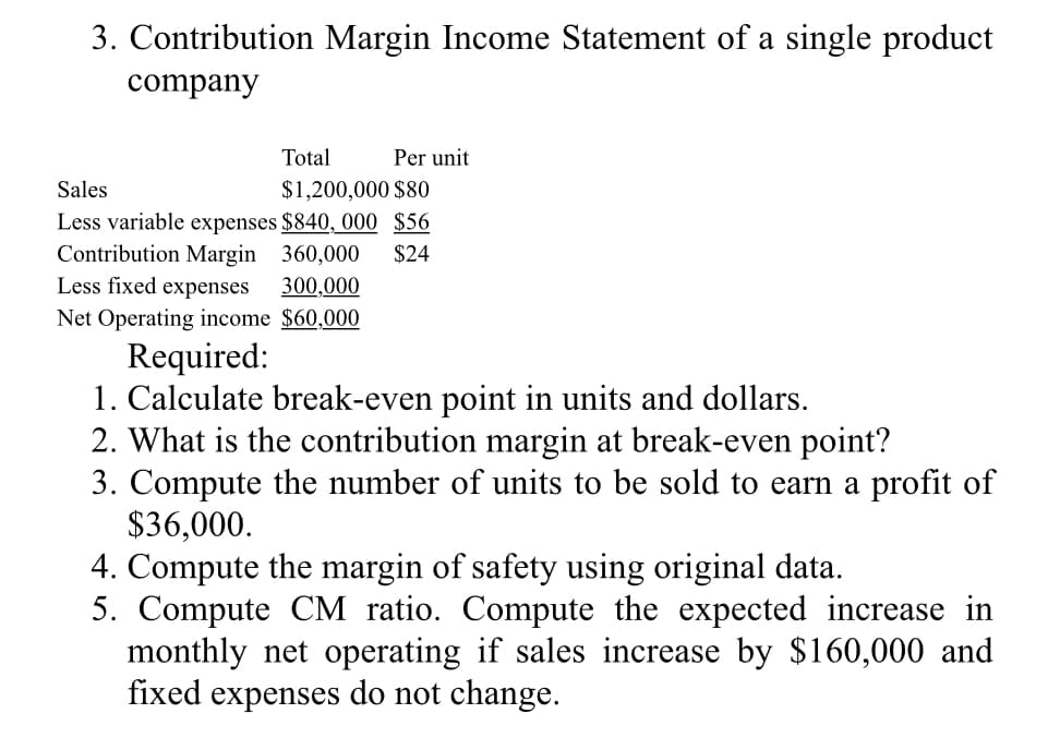 3. Contribution Margin Income Statement of a single product
company
Total
Sales
$1,200,000 $80
Less variable expenses $840, 000 $56
Contribution Margin 360,000 $24
Less fixed expenses 300,000
Net Operating income $60,000
Per unit
Required:
1. Calculate break-even point in units and dollars.
2. What is the contribution margin at break-even point?
3. Compute the number of units to be sold to earn a profit of
$36,000.
4. Compute the margin of safety using original data.
5. Compute CM ratio. Compute the expected increase in
monthly net operating if sales increase by $160,000 and
fixed expenses do not change.