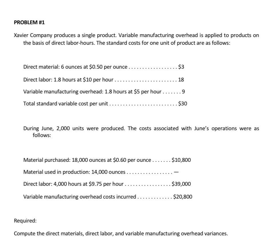 PROBLEM #1
Xavier Company produces a single product. Variable manufacturing overhead is applied to products on
the basis of direct labor-hours. The standard costs for one unit of product are as follows:
Direct material: 6 ounces at $0.50 per ounce....
Direct labor: 1.8 hours at $10 per hour...
18
Variable manufacturing overhead: 1.8 hours at $5 per hour....... 9
Total standard variable cost per unit ....
$30
$3
During June, 2,000 units were produced. The costs associated with June's operations were as
follows:
Material purchased: 18,000 ounces at $0.60 per ounce..
Material used in production: 14,000 ounces.
Direct labor: 4,000 hours at $9.75 per hour …..
Variable manufacturing overhead costs incurred .
..$10,800
$39,000
$20,800
Required:
Compute the direct materials, direct labor, and variable manufacturing overhead variances.