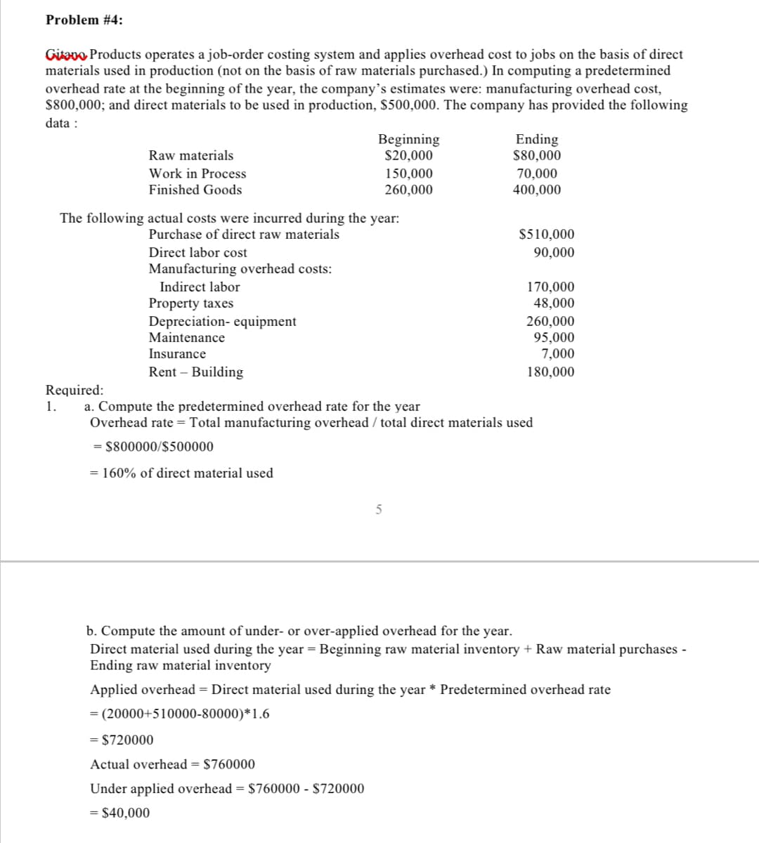 Problem #4:
Gitavo Products operates a job-order costing system and applies overhead cost to jobs on the basis of direct
materials used in production (not on the basis of raw materials purchased.) In computing a predetermined
overhead rate at the beginning of the year, the company's estimates were: manufacturing overhead cost,
$800,000; and direct materials to be used in production, $500,000. The company has provided the following
data:
Raw materials
Work in Process
Finished Goods
Manufacturing overhead costs:
Indirect labor
Property taxes
The following actual costs were incurred during the year:
Purchase of direct raw materials
Direct labor cost
Depreciation- equipment
Maintenance
Insurance
Rent - Building
Beginning
$20,000
= (20000+510000-80000)*1.6
= $720000
150,000
260,000
Actual overhead = $760000
Under applied overhead = $760000 - $720000
= $40,000
5
Ending
$80,000
70,000
400,000
$510,000
90,000
Required:
1.
a. Compute the predetermined overhead rate for the year
Overhead rate = Total manufacturing overhead / total direct materials used
= $800000/$500000
= 160% of direct material used
170,000
48,000
260,000
95,000
7,000
180,000
b. Compute the amount of under- or over-applied overhead for the year.
Direct material used during the year = Beginning raw material inventory + Raw material purchases -
Ending raw material inventory
Applied overhead = Direct material used during the year * Predetermined overhead rate