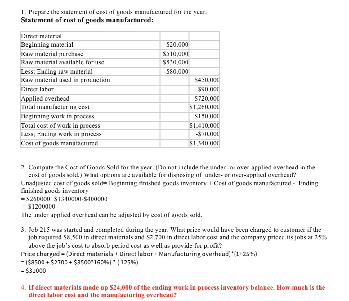 1. Prepare the statement of cost of goods manufactured for the year.
Statement of cost of goods manufactured:
Direct material
Beginning material
Raw material purchase
Raw material available for use
Less; Ending raw material
Raw material used in production
Direct labor
Applied overhead
Total manufacturing cost
Beginning work in process
Total cost of work in process
Less; Ending work in process
Cost of goods manufactured
$20,000
$510,000
$530,000
-$80,000
$450,000
$90,000
$720,000
$1,260,000
$150,000
$1,410,000
-$70,000
$1,340,000
2. Compute the Cost of Goods Sold for the year. (Do not include the under- or over-applied overhead in the
cost of goods sold.) What options are available for disposing of under- or over-applied overhead?
Unadjusted cost of goods sold= Beginning finished goods inventory + Cost of goods manufactured - Ending
finished goods inventory
= $260000+$1340000-$400000
= $1200000
The under applied overhead can be adjusted by cost of goods sold.
3. Job 215 was started and completed during the year. What price would have been charged to customer if the
job required $8,500 in direct materials and $2,700 in direct labor cost and the company priced its jobs at 25%
above the job's cost to absorb period cost as well as provide for profit?
Price charged = (Direct materials + Direct labor + Manufacturing overhead)*(1+25%)
= ($8500 + $2700 + $8500*160%) * ( 125%)
= $31000
4. If direct materials made up $24,000 of the ending work in process inventory balance. How much is the
direct labor cost and the manufacturing overhead?