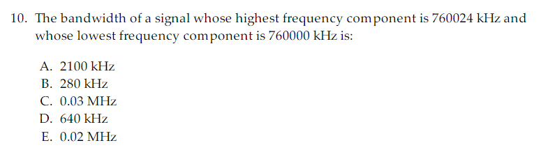 10. The bandwidth of a signal whose highest frequency component is 760024 kHz and
whose lowest frequency component is 760000 kHz is:
A. 2100 kHz
B. 280 kHz
C. 0.03 MHz
D. 640 kHz
E. 0.02 MHz