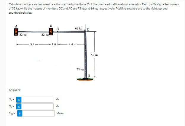 Calculate the force and moment reactions at the bolted base O of the overhead traffice-signal assembly. Each traffic signal has a mass
of 32 kg, while the masses of members OC and AC are 73 kg and 66 kg, respectively. Positive answers are to the right, up, and
counterclockwise.
A
B
G
66 kg
C
32 kg
32 kg
5.4 m
1.0 m
4.4 m
Answers:
Ox=
KN
i
Oy= i
KN
Mo
1
kN-m
73 kg
7.9 m