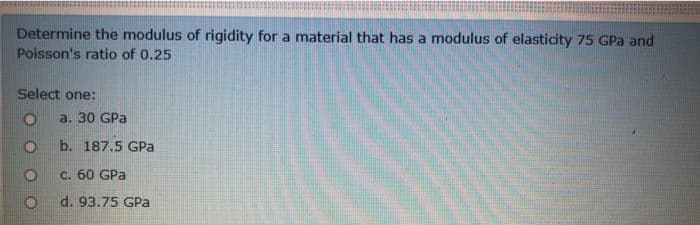 Determine the modulus of rigidity for a material that has a modulus of elasticity 75 GPa and
Poisson's ratio of 0.25
Select one:
O
a. 30 GPa
O
b. 187.5 GPa
O
c. 60 GPa
O
d. 93.75 GPa