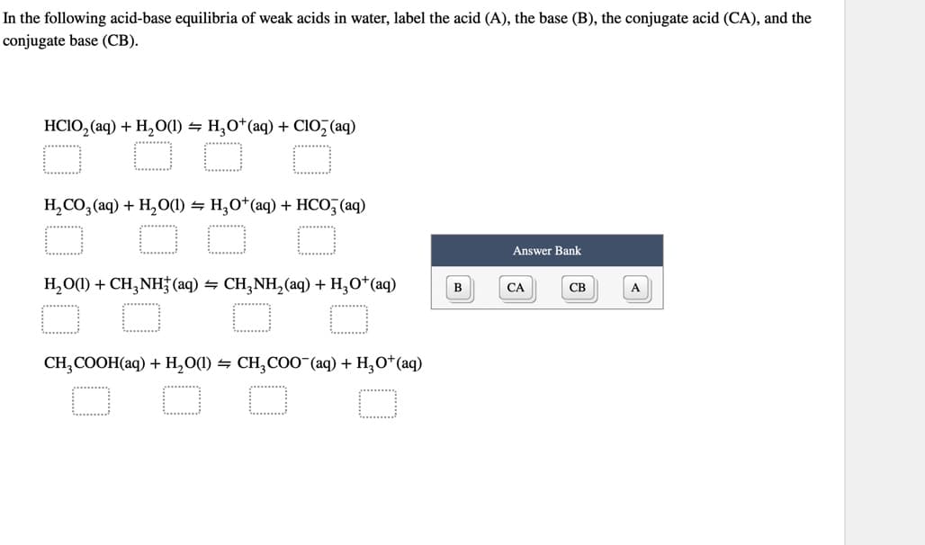 In the following acid-base equilibria of weak acids in water, label the acid (A), the base (B), the conjugate acid (CA), and the
conjugate base (CB).
HCIO,(aq) + H,O(l) = H,O*(aq) + ClO, (aq)
*******
H₂CO3(aq) + H₂O(1) = H₂O+ (aq) + HCO3(aq)
H₂O(1) + CH3NH3(aq) → CH3NH₂(aq) + H₂O+ (aq)
O
$0
CH3COOH(aq) + H₂O(1) ⇒ CH₂COO¯(aq) + H₂O+ (aq)
Answer Bank
CA
CB