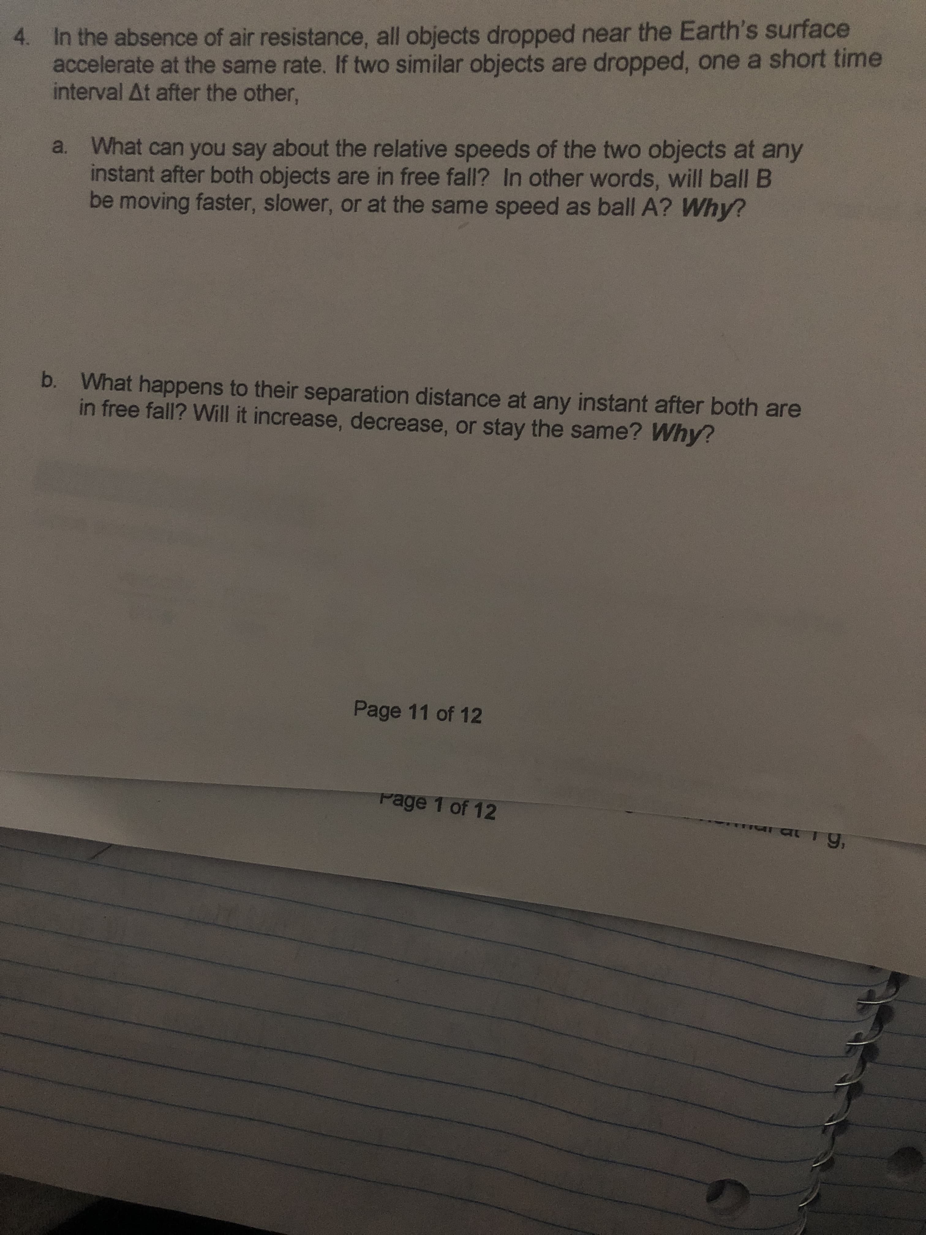 4. In the absence of air resistance, all objects dropped near the Earth's surface
accelerate at the same rate. If two similar objects are dropped, one a short time
interval At after the other,
What can you say about the relative speeds of the two objects at any
instant after both objects are in free fall? In other words, will ball B
be moving faster, slower, or at the same speed as ball A? Why?
b. What happens to their separation distance at any instant after both are
in free fall? Will it increase, decrease, or stay the same? Why?
Page 11 of 12
Page 1 of 12
ברםי
