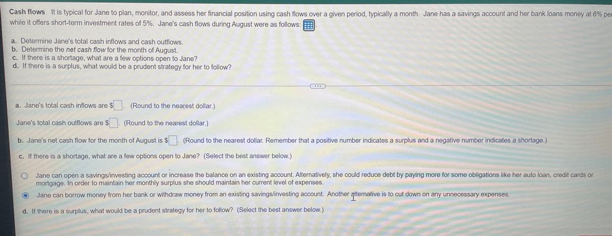 Cash flows It is typical for Jane to plan, monitor, and assess her financial position using cash flows over a given period, typically a month. Jane has a savings account and her bank loans money at 6% per
while it offers short-term investment rates of 5%. Jane's cash flows during August were as follows:
a. Determine Jane's total cash inflows and cash outflows.
b. Determine the net cash flow for the month of August.
c. If there is a shortage, what are a few options open to Jane?
d. If there is a surplus, what would be a prudent strategy for her to follow?
a. Jane's total cash inflows are $
(Round to the nearest dollar.)
Jane's total cash outflows are $
(Round to the nearest dollar.)
b. Jane's net cash flow for the month of August is $. (Round to the nearest dollar. Remember that a positive number indicates a surplus and a negative number indicates a shortage.)
c. If there is a shortage, what are a few options open to Jane? (Select the best answer below.)
Jane can open a savings/investing account or increase the balance on an existing account. Alternatively, she could reduce debt by paying more for some obligations like her auto loan, credit cards or
mortgage. In order to maintain her monthly surplus she should maintain her current level of expenses.
Jane can borrow money from her bank or withdraw money from an existing savings/investing account. Another aternative is to cut down on any unnecessary expenses.
d. If there is a surplus, what would be a prudent strategy for her to follow? (Select the best answer below.)
