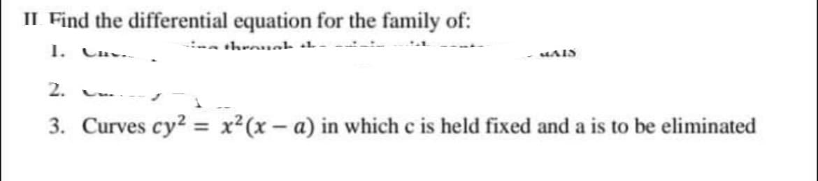 II Find the differential equation for the family of:
1.
Cav..
a throuah L
MAIS
2.
3. Curves cy2 = x²(x – a) in which c is held fixed and a is to be eliminated
%3D
