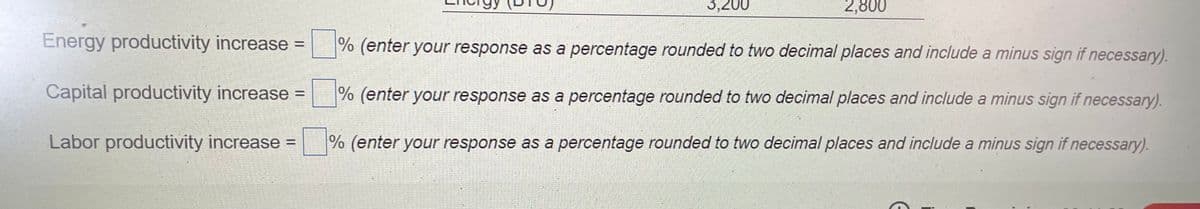 3,200
2,800
Energy productivity increase =
% (enter your response as a percentage rounded to two decimal places and include a minus sign if necessary).
Capital productivity increase =
%
(enter your response as a percentage rounded to two decimal places and include a minus sign if necessary).
%3D
Labor productivity increase =
% (enter your response as a percentage rounded to two decimal places and include a minus sign if necessary).
