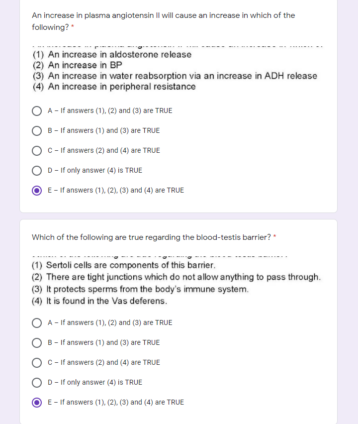 An increase in plasma angiotensin Il will cause an increase in which of the
following? *
(1) An increase in aldosterone release
(2) An increase in BP
(3) An increase in water reabsorption via an increase in ADH release
(4) An increase in peripheral resistance
O A - If answers (1), (2) and (3) are TRUE
B - If answers (1) and (3) are TRUE
C- If answers (2) and (4) are TRUE
D - If only answer (4) is TRUE
E - If answers (1), (2), (3) and (4) are TRUE
Which of the following are true regarding the blood-testis barrier? *
(1) Sertoli cells are components of this barrier.
(2) There are tight junctions which do not allow anything to pass through.
(3) It protects sperms from the body's immune system.
(4) It is found in the Vas deferens.
A - If answers (1), (2) and (3) are TRUE
B - If answers (1) and (3) are TRUE
O c- If answers (2) and (4) are TRUE
D - If only answer (4) is TRUE
E - If answers (1), (2), (3) and (4) are TRUE
