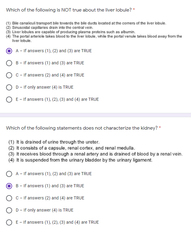 Which of the following is NOT true about the liver lobule? *
(1) Bile canaliculi transport bile towards the bile ducts located at the corners of the liver lobule.
(2) Sinusoidal capillaries drain into the central vein.
(3) Liver lobules are capable of producing plasma proteins such as albumin.
(4) The portal arteriole takes blood to the liver lobule, while the portal venule takes blood away from the
liver lobule.
A - If answers (1), (2) and (3) are TRUE
B - If answers (1) and (3) are TRUE
O c- If answers (2) and (4) are TRUE
O D- If only answer (4) is TRUE
O E- If answers (1), (2), (3) and (4) are TRUE
Which of the following statements does not characterize the kidney? *
(1) It is drained of urine through the ureter.
(2) It consists of a capsule, renal cortex, and renal medulla.
(3) It receives blood through a renal artery and is drained of blood by a renal vein.
(4) It is suspended from the urinary bladder by the urinary ligament.
A - If answers (1), (2) and (3) are TRUE
B - If answers (1) and (3) are TRUE
O C - If answers (2) and (4) are TRUE
O D- If only answer (4) is TRUE
O E- If answers (1), (2), (3) and (4) are TRUE
