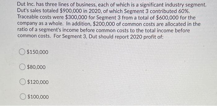 Dut Inc. has three lines of business, each of which is a significant industry segment.
Dut's sales totaled $900,000 in 2020, of which Segment 3 contributed 60%.
Traceable costs were $300,000 for Segment 3 from a total of $600,000 for the
company as a whole. In addition, $200,000 of common costs are allocated in the
ratio of a segment's income before common costs to the total income before
common costs. For Segment 3, Dut should report 2020 profit of:
$150,000
$80,000
$120,000
$100,000