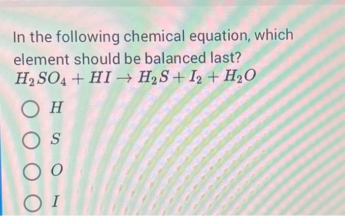 In the following chemical equation, which
element should be balanced last?
H2SO4+ HI→ H2S+ 12 + H₂O
Ο Η
OS
O o
ΟΙ