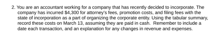 2. You are an accountant working for a company that has recently decided to incorporate. The
company has incurred $4,300 for attorney's fees, promotion costs, and filing fees with the
state of incorporation as a part of organizing the corporate entity. Using the tabular summary,
record these costs on March 13, assuming they are paid in cash. Remember to include a
date each transaction, and an explanation for any changes in revenue and expenses.