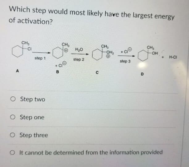 Which step would most likely have the largest energy
of activation?
CH3
Ja
step 1
O Step two
O Step one
O Step three
CH3
CO
B
H₂O
step 2
CH₂
step 3
D
CH₂
-OH
+ H-CI
O It cannot be determined from the information provided