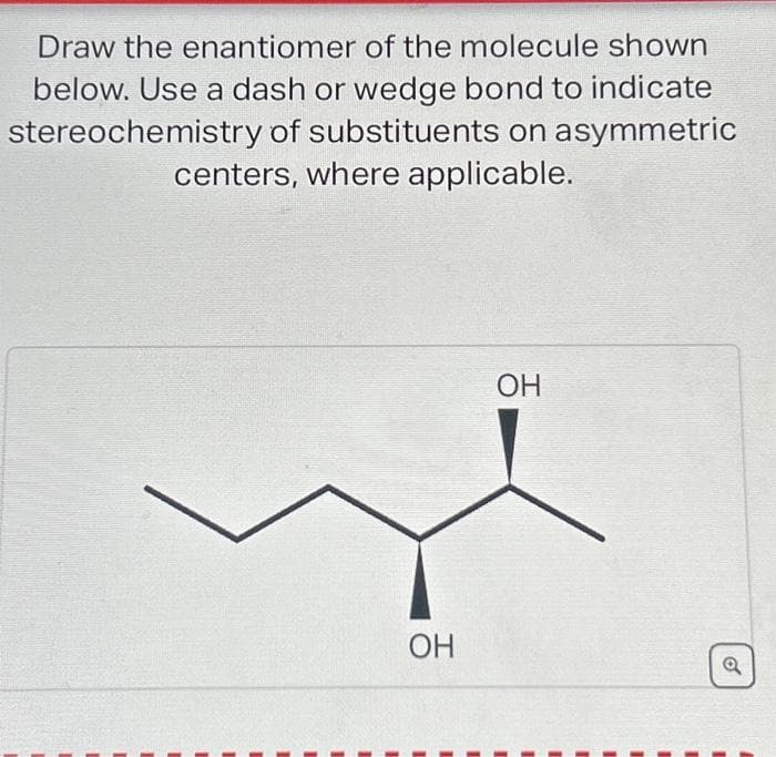 Draw the enantiomer of the molecule shown
below. Use a dash or wedge bond to indicate
stereochemistry of substituents on asymmetric
centers, where applicable.
OH
OH
o