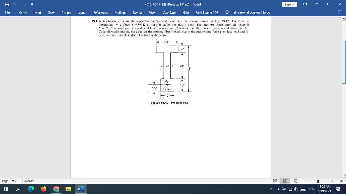 8
File
Home Insert Draw Design Layout
Page 1 of 2 36 words
+
▬▬
W
4012-RCS-11-S23 (Protected View) - Word
Math Type Help Foxit Reader PDF
Mailings Review View
19.1 A 60-ft-span of a simply supported pretensioned beam has the section shown in Fig. 19.12. The beam is
prestressed by a force F₁=395 K at transfer (after the elastic loss). The prestress force after all losses is
F = 320,f (compressive stress after all losses) = 6 ksi and f = 4ksi. For the midspan section and using the ACI
Code allowable stresses, (a) calculate the extreme fiber stresses due to the prestressing force plus dead load and (b)
calculate the allowable uniform live load on the beam.
References
-20"-
6.5"
6"
T
6" 24"
Aps
C.G.S.
12"
Figure 19.12 Problem 19.1.
42"
12"
Tell me what you want to do
Sign in
E
^ @ $4))
ENG
11:23 AM
5/19/2023
x
A
100%
目