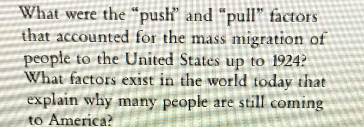 What were the "push" and "pull" factors
that accounted for the mass migration of
people to the United States up to 1924?
What factors exist in the world today that
explain why many people are still coming
to America?
