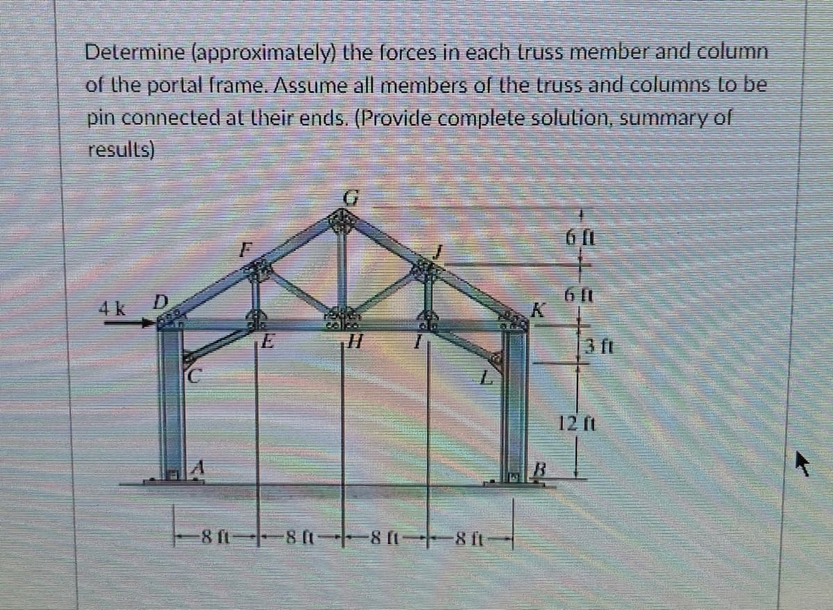 Determine (approximalely) the forces in each truss member and column
of the portal frame. Assume all members of the truss and columns Lo be
pin connected al their ends. (Provide complele solution, summary of
results)
4k D
3 fi
12 ft
8 f 8 (t-|-8(1 8 fL
