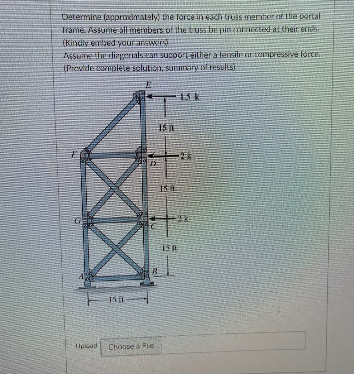 Determine (approximalely) the force in each truss member of the portal
frame. Assume all members of the truss be pin connected al their ends.
(Kindly embed your answers).
Assume the diagonals can supporl either a tensile or compressive force.
(Provide complete solution, summary of results)
1.5 k
15 ft
2k
D.
15 ft
2k
15 ft
A
15 It
Upload
Choose a File
