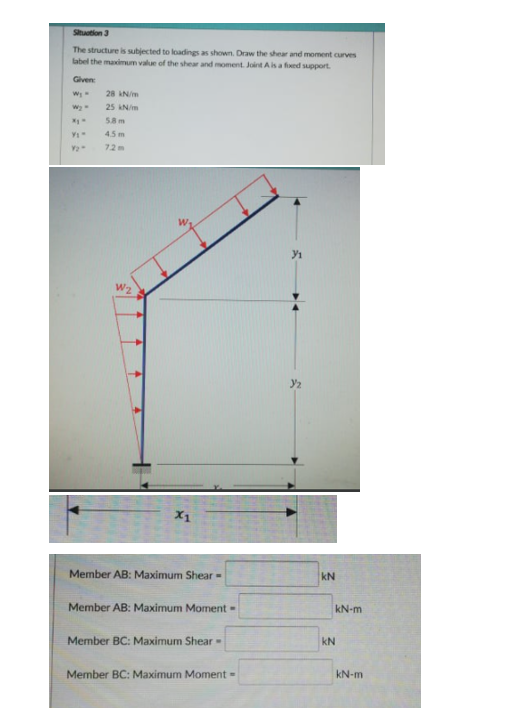 Sihtion 3
The structure is subjected to loadings as shown. Draw the shear and moment curves
label the maximum value of the shear and moment. Joint Ais a fied support.
Given
28 IN/m
25 kN/m
58 m
45m
72m
W2
X1
Member AB: Maximum Shear -
kN
Member AB: Maximum Morment -
kN-m
Member BC: Maximum Shear-
kN
Member BC: Maximum Moment =
kN-m
