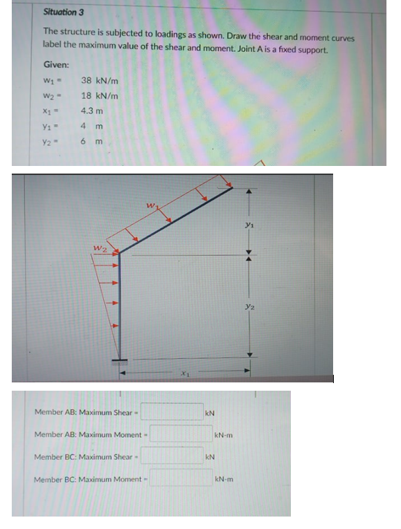 Situation 3
The structure is subjected to loadings as shown. Draw the shear and moment curves
label the maximum value of the shear and moment. Joint A is a fixed support.
Given:
38 kN/m
W2 =
18 kN/m
4.3 m
4
Y2
6 m
w.
W2
y2
Member AB: Maximum Shear-
kN
Member AB: Maximum Moment -
kN-m
Member BC: Maximum Shear -
kN
Member BC: Maximum Moment-
kN-m
E E
