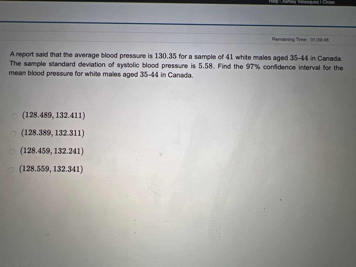 Help I Ashley Velasquez I Close
Remaining Time: 01:39:48
A report said that the average blood pressure is 130.35 for a sample of 41 white males aged 35-44 in Canada.
The sample standard deviation of systolic blood pressure is 5.58. Find the 97% confidence interval for the
mean blood pressure for white males aged 35-44 in Canada.
o (128.489, 132.411)
o (128.389, 132.311)
o (128.459, 132.241)
o (128.559, 132.341)
