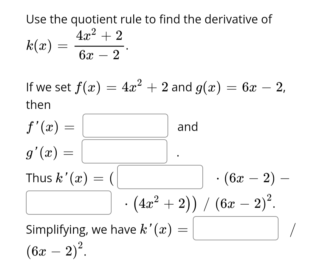 Use the quotient rule to find the derivative of
4x² + 2
k(x)
6x - 2
=
If we set f(x)
then
f'(x)=
g'(x)
Thus k'(x)
=
=
=
=
4x² + 2 and g(x)
and
Simplifying, we have k'(x)
(6x - 2)².
(6x - 2) -
· (4x² + 2)) / (6x - 2)².
= 6x - 2,
—
=